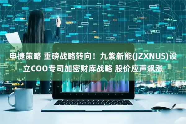 申捷策略 重磅战略转向！九紫新能(JZXNUS)设立COO专司加密财库战略 股价应声飙涨