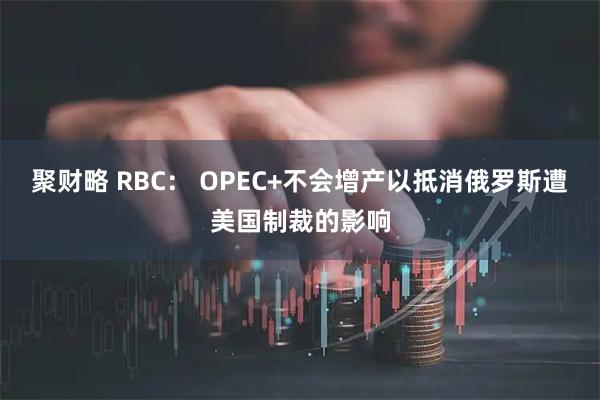 聚财略 RBC： OPEC+不会增产以抵消俄罗斯遭美国制裁的影响