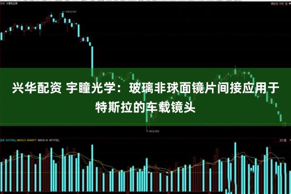 兴华配资 宇瞳光学：玻璃非球面镜片间接应用于特斯拉的车载镜头