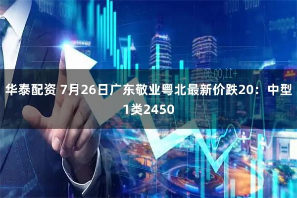华泰配资 7月26日广东敬业粤北最新价跌20：中型1类2450