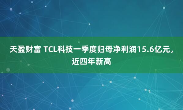 天盈财富 TCL科技一季度归母净利润15.6亿元，近四年新高