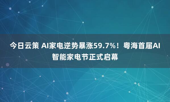 今日云策 AI家电逆势暴涨59.7%！粤海首届AI智能家电节正式启幕