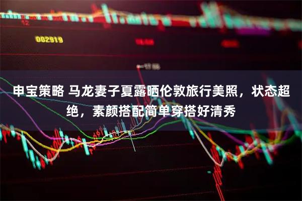 申宝策略 马龙妻子夏露晒伦敦旅行美照，状态超绝，素颜搭配简单穿搭好清秀
