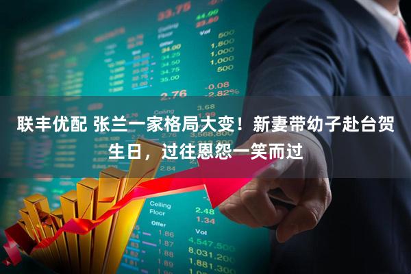 联丰优配 张兰一家格局大变！新妻带幼子赴台贺生日，过往恩怨一笑而过