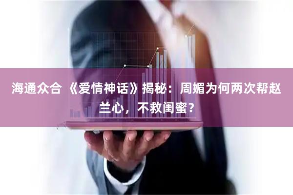 海通众合 《爱情神话》揭秘：周媚为何两次帮赵兰心，不救闺蜜？