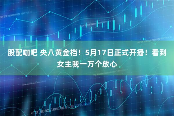 股配咖吧 央八黄金档！5月17日正式开播！看到女主我一万个放心