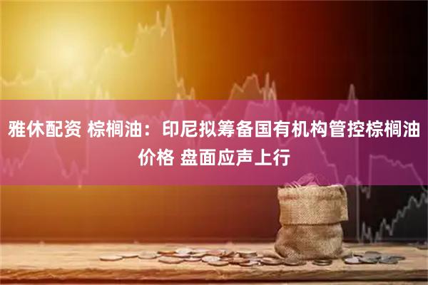 雅休配资 棕榈油:印尼拟筹备国有机构管控棕榈油价格 盘面应声上行