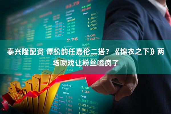 泰兴隆配资 谭松韵任嘉伦二搭？《锦衣之下》两场吻戏让粉丝嗑疯了