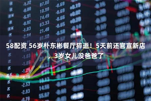 58配资 56岁朴东彬餐厅猝逝！5天前还官宣新店，3岁女儿没爸爸了
