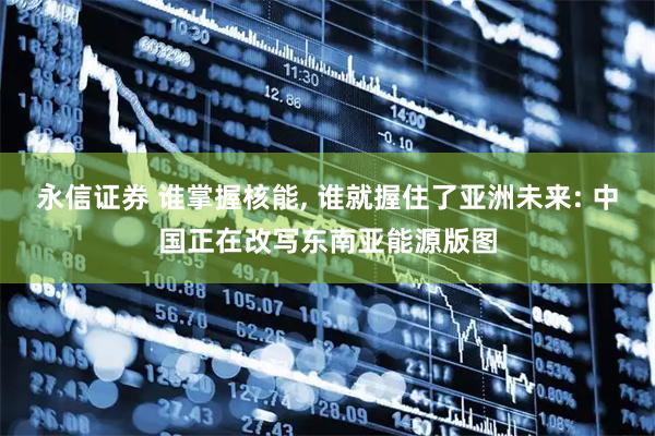 永信证券 谁掌握核能, 谁就握住了亚洲未来: 中国正在改写东南亚能源版图