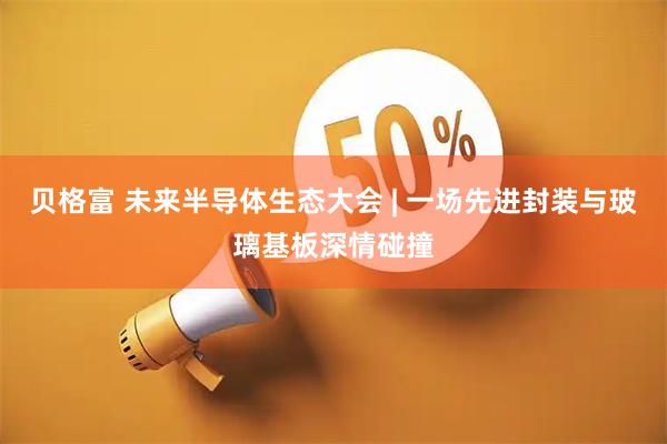 贝格富 未来半导体生态大会 | 一场先进封装与玻璃基板深情碰撞