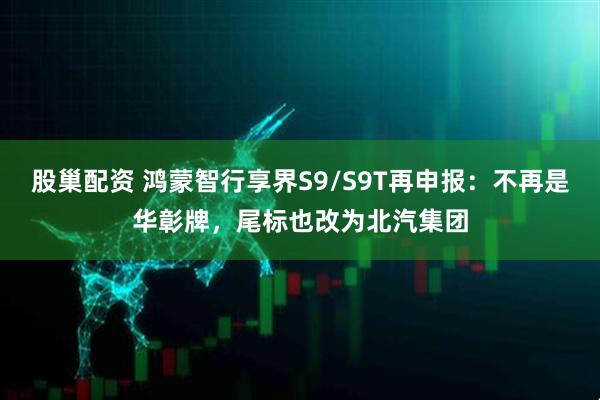 股巢配资 鸿蒙智行享界S9/S9T再申报:不再是华彰牌,尾标也改为北汽集团