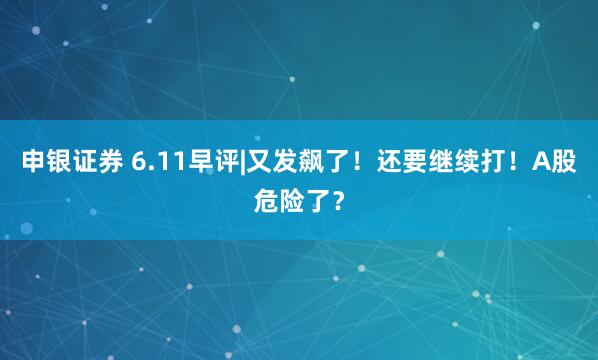 申银证券 6.11早评|又发飙了！还要继续打！A股危险了？